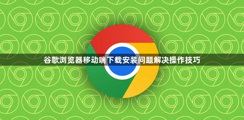 谷歌浏览器移动端下载安装问题解决操作技巧1