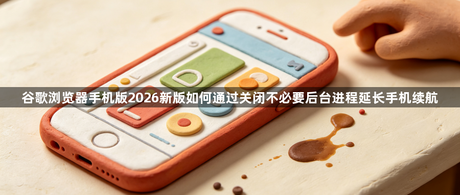 谷歌浏览器手机版2026新版如何通过关闭不必要后台进程延长手机续航1