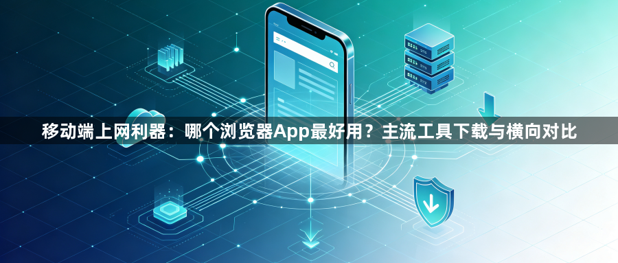 移动端上网利器：哪个浏览器App最好用？主流工具下载与横向对比1