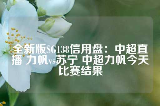 全新版SG138信用盘：中超直播 力帆vs苏宁 中超力帆今天比赛结果-第1张图片-皇冠信用盘出租