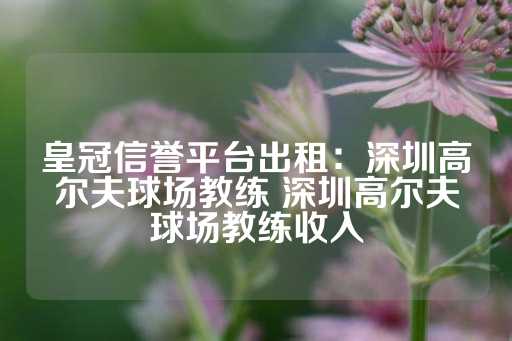 皇冠信誉平台出租：深圳高尔夫球场教练 深圳高尔夫球场教练收入-第1张图片-皇冠信用盘出租