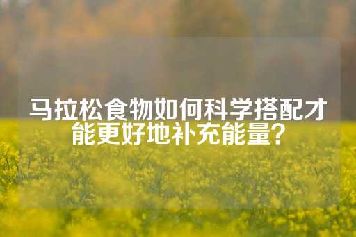 马拉松食物如何科学搭配才能更好地补充能量？